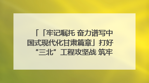 「牢记嘱托 奋力谱写中国式现代化甘肃篇章」打好“三北”工程攻坚战 筑牢国家西部生态安全屏障