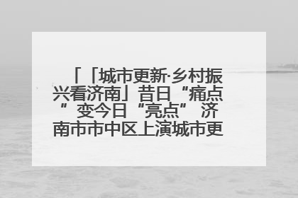 「城市更新·乡村振兴看济南」昔日“痛点”变今日“亮点” 济南市市中区上演城市更新“三部曲”