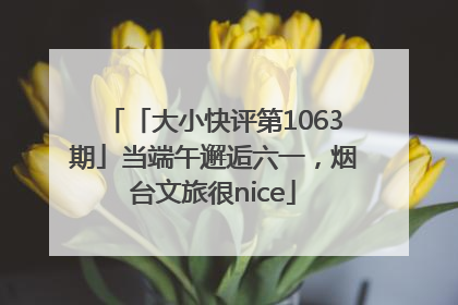 「大小快评第1063期」当端午邂逅六一，烟台文旅很nice