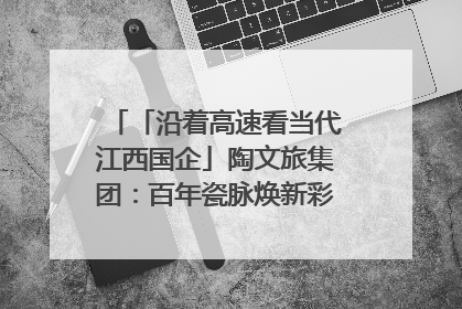 「沿着高速看当代江西国企」陶文旅集团：百年瓷脉焕新彩 文旅融合谱华章