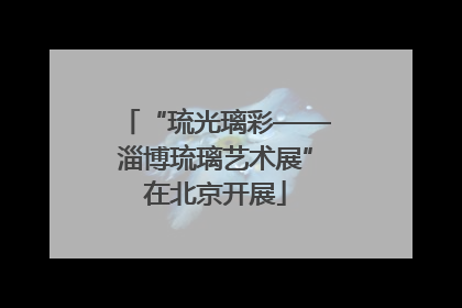 “琉光璃彩——淄博琉璃艺术展”在北京开展