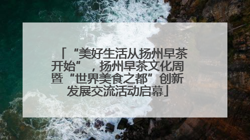 “美好生活从扬州早茶开始”，扬州早茶文化周暨“世界美食之都”创新发展交流活动启幕