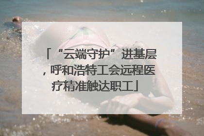 “云端守护”进基层，呼和浩特工会远程医疗精准触达职工
