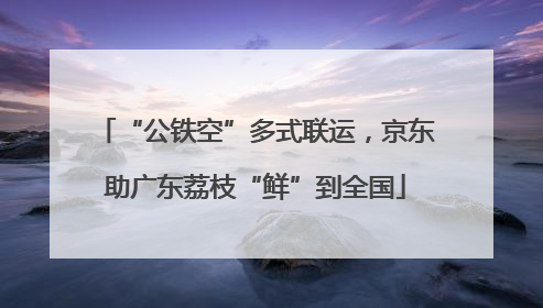 “公铁空”多式联运，京东助广东荔枝“鲜”到全国