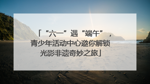 “六一”遇“端午”，青少年活动中心邀你解锁光影非遗奇妙之旅