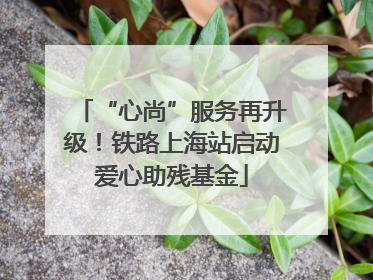 “心尚”服务再升级！铁路上海站启动爱心助残基金