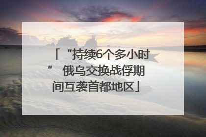 “持续6个多小时” 俄乌交换战俘期间互袭首都地区