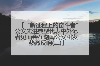 “新征程上的奋斗者”公安先进典型代表中外记者见面会在湖南公安引发热烈反响(二)