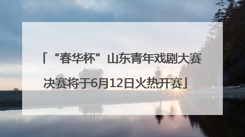 “春华杯”山东青年戏剧大赛决赛将于6月12日火热开赛