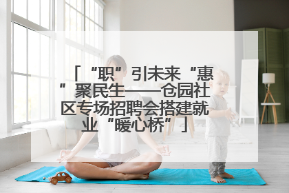 “职”引未来“惠”聚民生——仓园社区专场招聘会搭建就业“暖心桥”