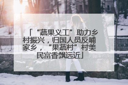 “蔬果义工”助力乡村振兴，归国人员反哺家乡，“果蔬村”村美民富香飘远近