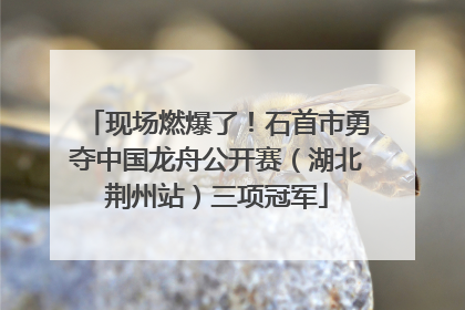 现场燃爆了！石首市勇夺中国龙舟公开赛（湖北荆州站）三项冠军