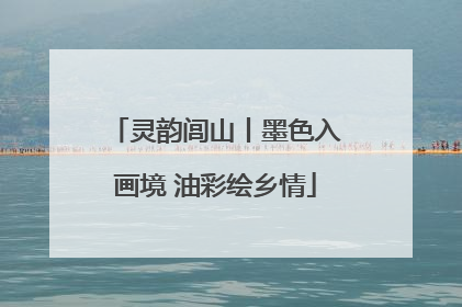 灵韵闾山丨墨色入画境 油彩绘乡情