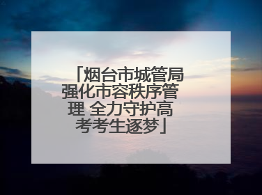 烟台市城管局强化市容秩序管理 全力守护高考考生逐梦