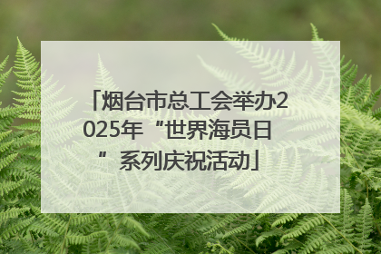 烟台市总工会举办2025年“世界海员日”系列庆祝活动