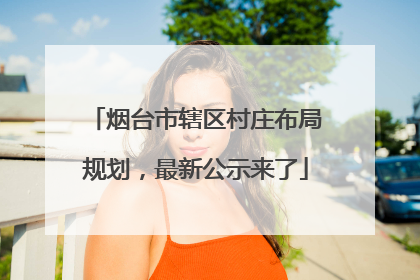 烟台市辖区村庄布局规划，最新公示来了