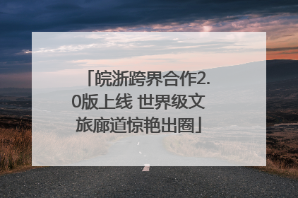 皖浙跨界合作2.0版上线 世界级文旅廊道惊艳出圈