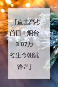 直击高考首日！烟台3.07万考生今朝试锋芒