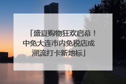 盛夏购物狂欢启幕！中免大连市内免税店成潮流打卡新地标
