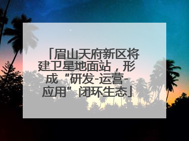 眉山天府新区将建卫星地面站，形成“研发-运营-应用”闭环生态