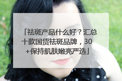 祛斑产品什么好？汇总十款国货祛斑品牌，30+保持肌肤嫩亮严选