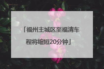 福州主城区至福清车程将缩短20分钟