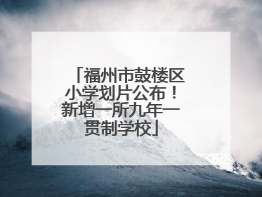 福州市鼓楼区小学划片公布！新增一所九年一贯制学校