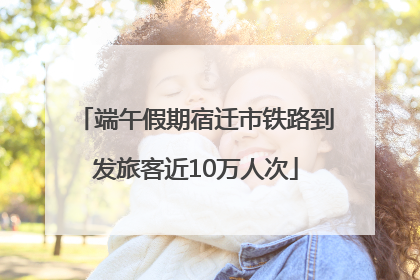 端午假期宿迁市铁路到发旅客近10万人次