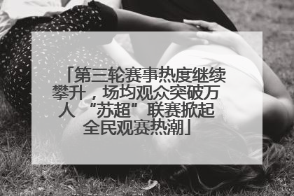 第三轮赛事热度继续攀升，场均观众突破万人 “苏超”联赛掀起全民观赛热潮