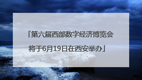 第六届西部数字经济博览会将于6月19日在西安举办