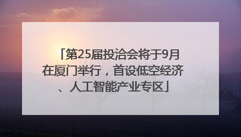 第25届投洽会将于9月在厦门举行，首设低空经济、人工智能产业专区