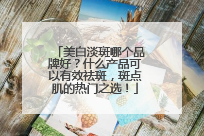 美白淡斑哪个品牌好？什么产品可以有效祛斑，斑点肌的热门之选！