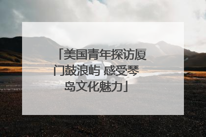 美国青年探访厦门鼓浪屿 感受琴岛文化魅力