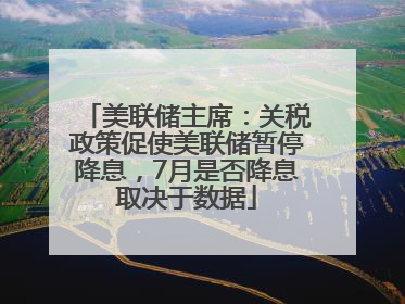 美联储主席：关税政策促使美联储暂停降息，7月是否降息取决于数据