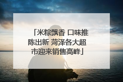 米粽飘香 口味推陈出新 菏泽各大超市迎来销售高峰