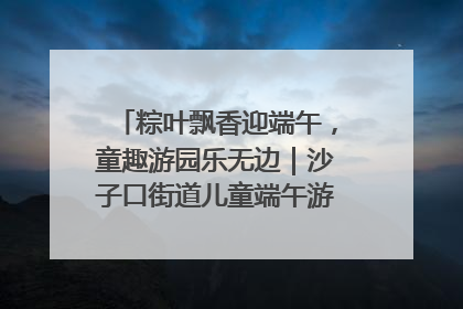 粽叶飘香迎端午，童趣游园乐无边｜沙子口街道儿童端午游园活动圆满落幕