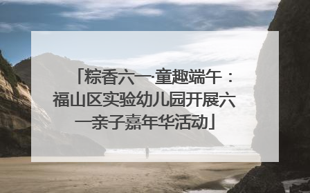 粽香六一·童趣端午：福山区实验幼儿园开展六一亲子嘉年华活动