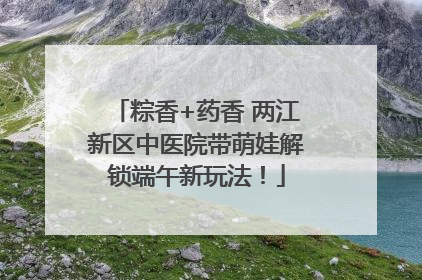 粽香+药香 两江新区中医院带萌娃解锁端午新玩法！