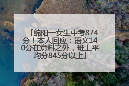 绵阳一女生中考874分！本人回应：语文140分在意料之外，班上平均分845分以上