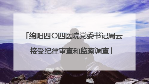 绵阳四〇四医院党委书记周云 接受纪律审查和监察调查
