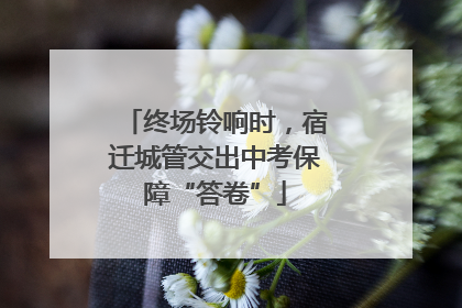 终场铃响时，宿迁城管交出中考保障“答卷”