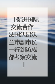 促进国际交流合作 法国沃昂沃兰市副市长一行到访成都考察交流