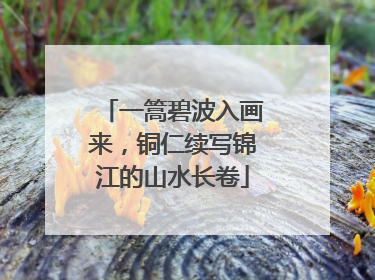 一篙碧波入画来，铜仁续写锦江的山水长卷