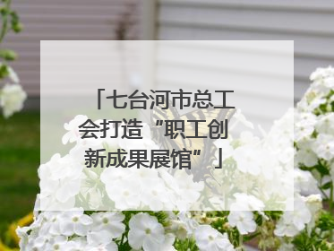 七台河市总工会打造“职工创新成果展馆”