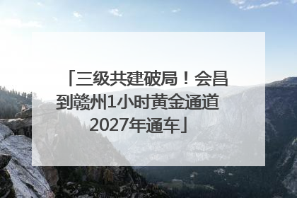 三级共建破局！会昌到赣州1小时黄金通道2027年通车