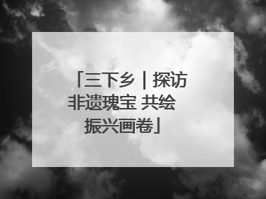 三下乡｜探访非遗瑰宝 共绘振兴画卷