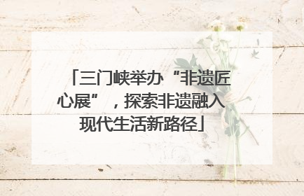 三门峡举办“非遗匠心展”，探索非遗融入现代生活新路径