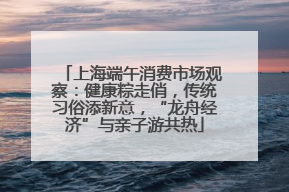 上海端午消费市场观察：健康粽走俏，传统习俗添新意，“龙舟经济”与亲子游共热