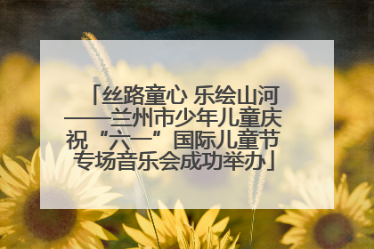 丝路童心 乐绘山河——兰州市少年儿童庆祝“六一”国际儿童节专场音乐会成功举办