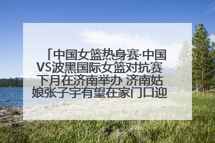 中国女篮热身赛·中国VS波黑国际女篮对抗赛下月在济南举办 济南姑娘张子宇有望在家门口迎来国家队首秀